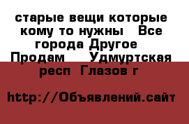 старые вещи которые кому то нужны - Все города Другое » Продам   . Удмуртская респ.,Глазов г.